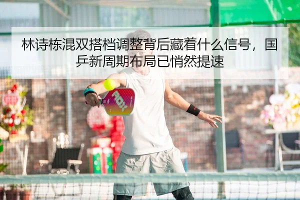 林诗栋混双搭档调整背后藏着什么信号，国乒新周期布局已悄然提速
